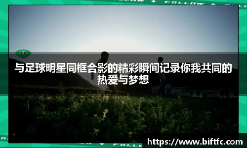 与足球明星同框合影的精彩瞬间记录你我共同的热爱与梦想
